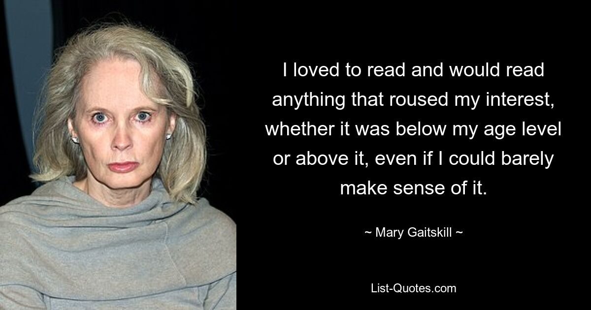 I loved to read and would read anything that roused my interest, whether it was below my age level or above it, even if I could barely make sense of it. — © Mary Gaitskill