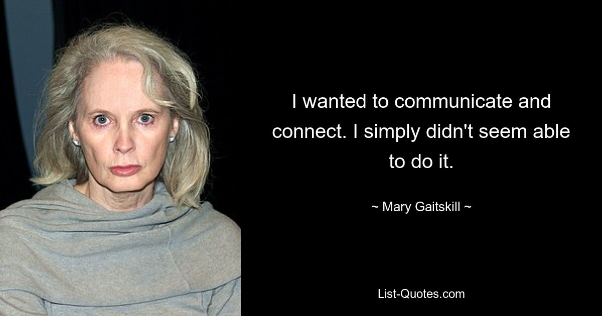 I wanted to communicate and connect. I simply didn't seem able to do it. — © Mary Gaitskill