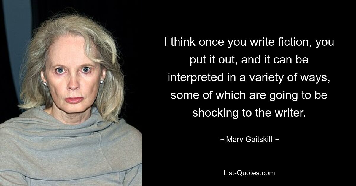 I think once you write fiction, you put it out, and it can be interpreted in a variety of ways, some of which are going to be shocking to the writer. — © Mary Gaitskill