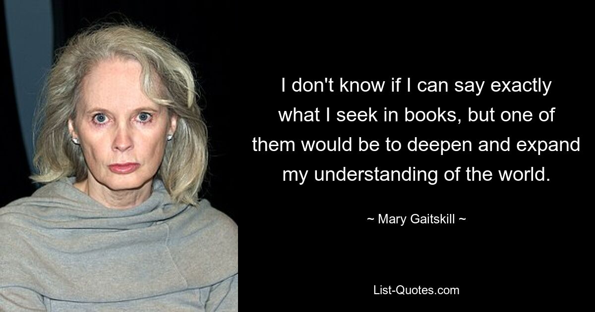 I don't know if I can say exactly what I seek in books, but one of them would be to deepen and expand my understanding of the world. — © Mary Gaitskill