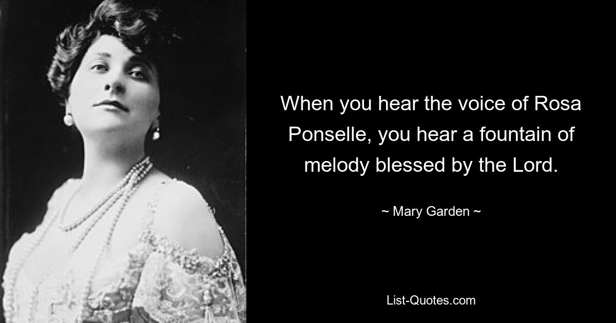 When you hear the voice of Rosa Ponselle, you hear a fountain of melody blessed by the Lord. — © Mary Garden