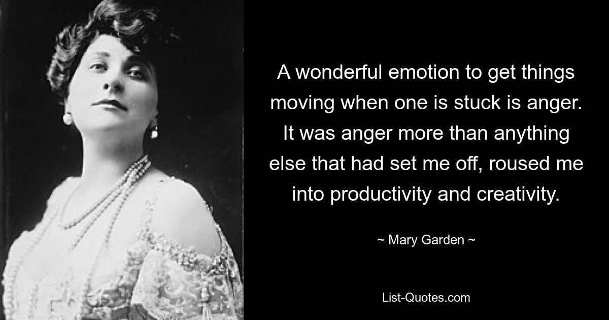 A wonderful emotion to get things moving when one is stuck is anger. It was anger more than anything else that had set me off, roused me into productivity and creativity. — © Mary Garden