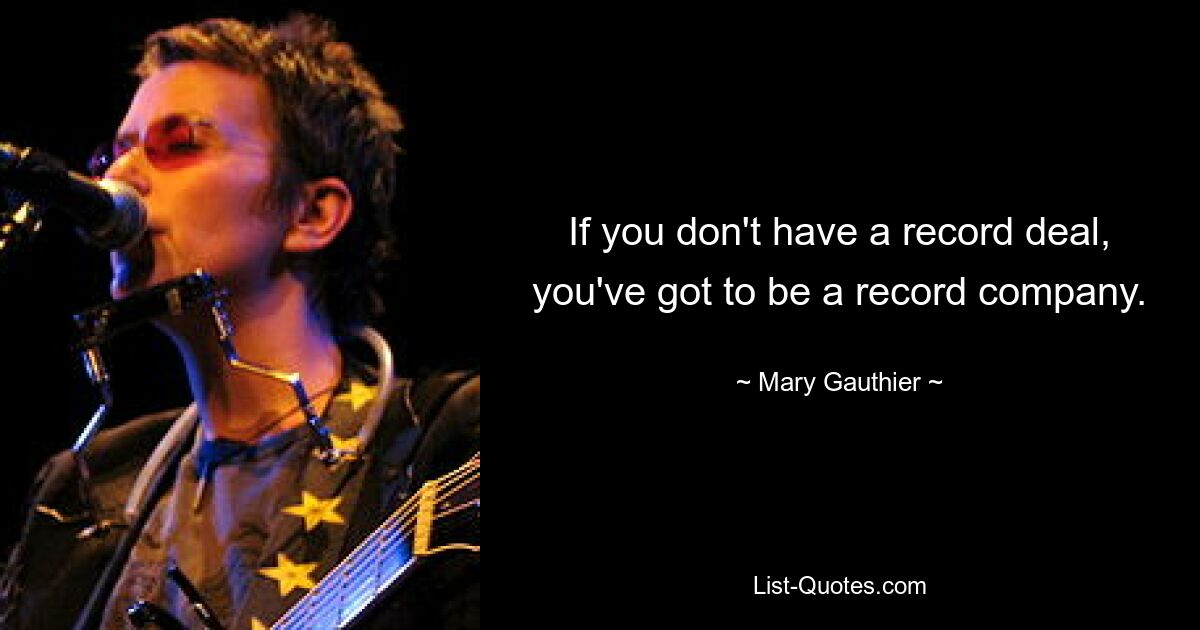 If you don't have a record deal, you've got to be a record company. — © Mary Gauthier