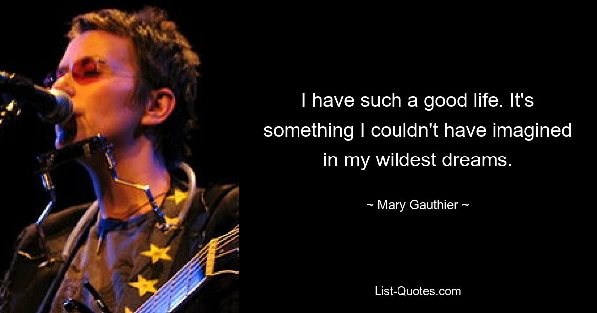 I have such a good life. It's something I couldn't have imagined in my wildest dreams. — © Mary Gauthier