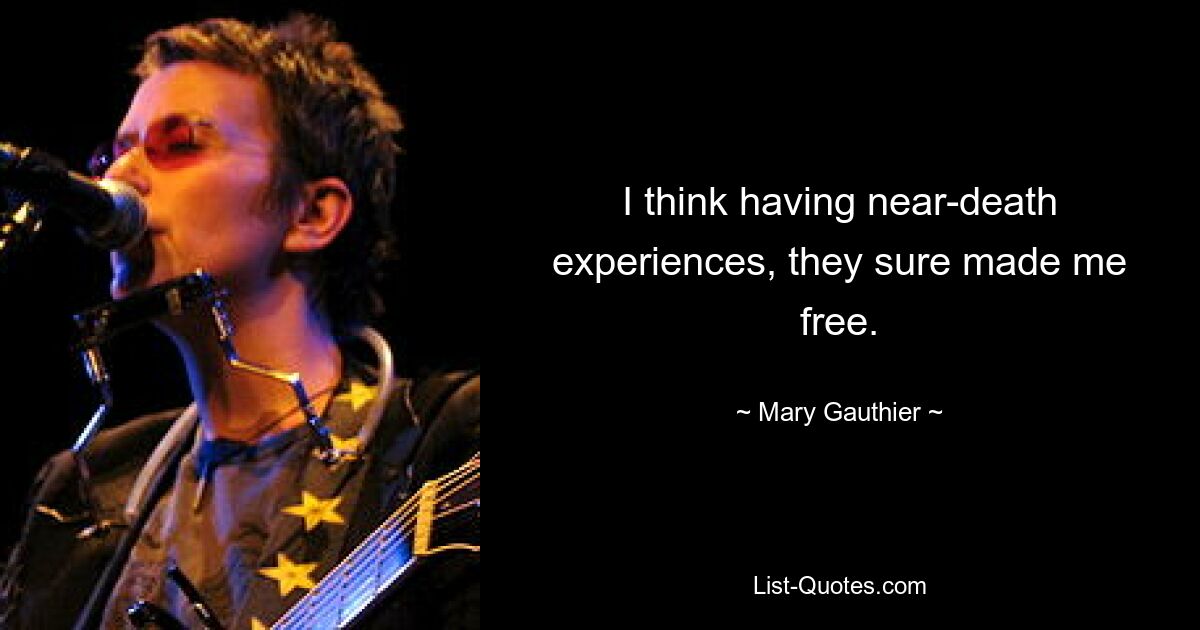 I think having near-death experiences, they sure made me free. — © Mary Gauthier