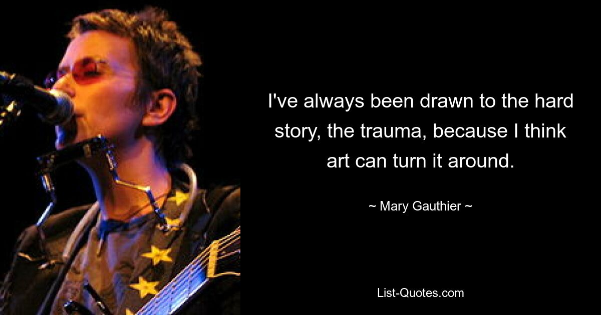 I've always been drawn to the hard story, the trauma, because I think art can turn it around. — © Mary Gauthier