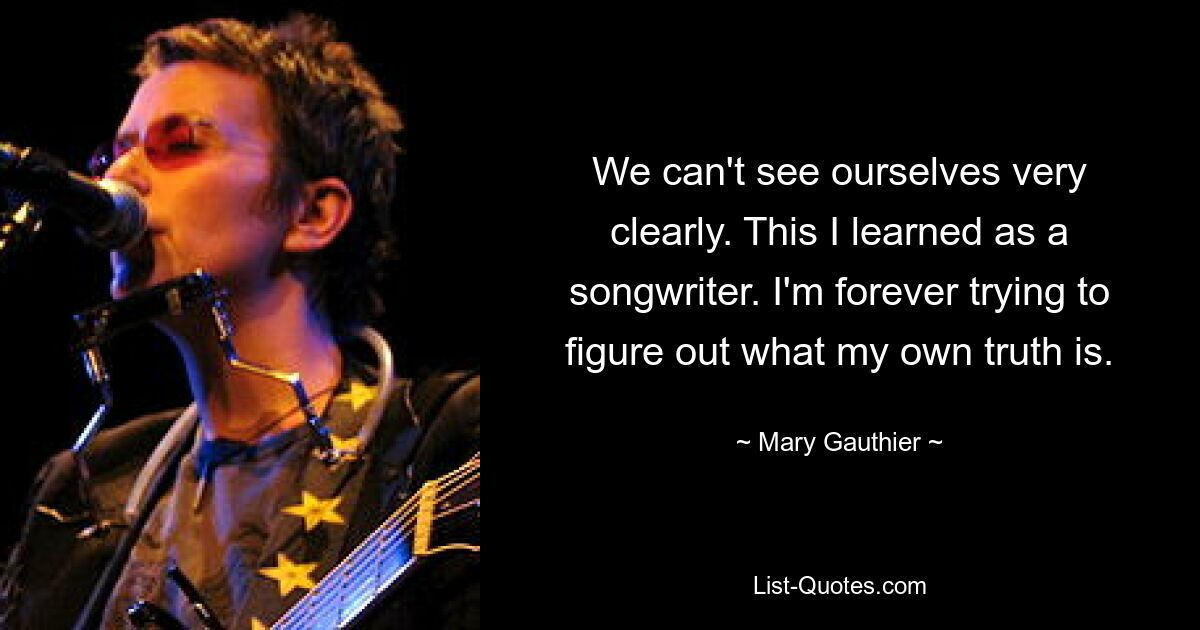 We can't see ourselves very clearly. This I learned as a songwriter. I'm forever trying to figure out what my own truth is. — © Mary Gauthier