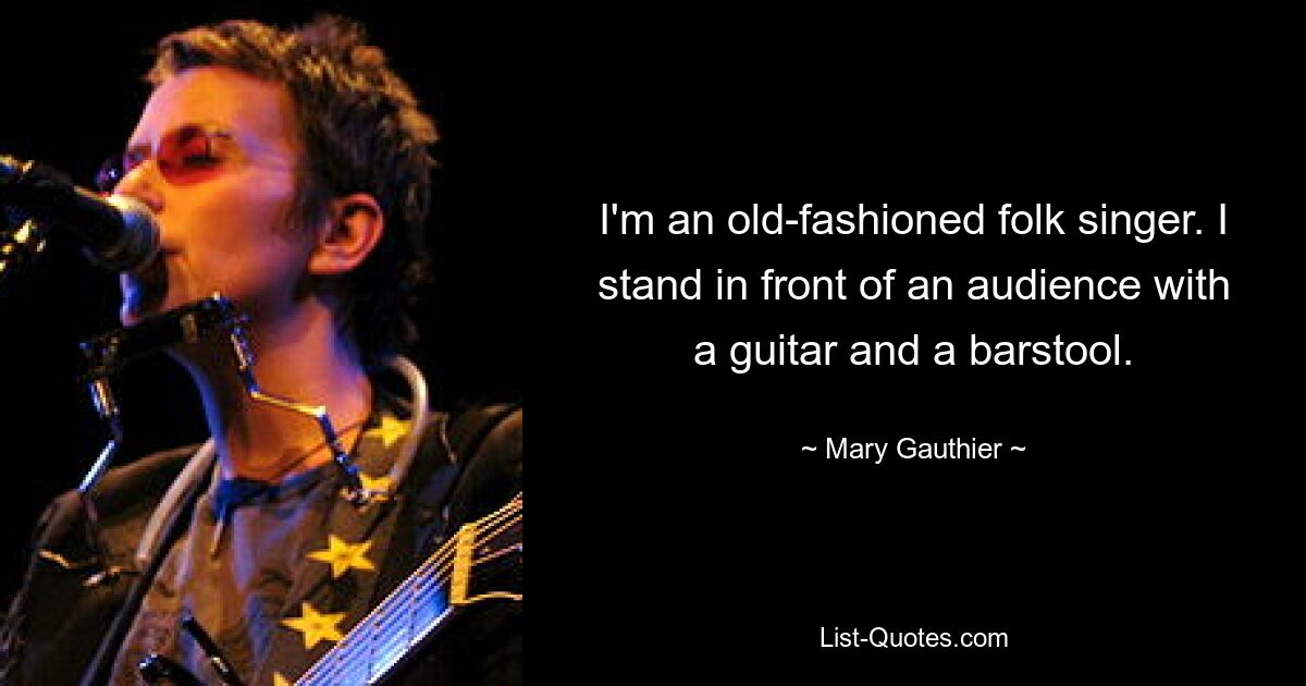 I'm an old-fashioned folk singer. I stand in front of an audience with a guitar and a barstool. — © Mary Gauthier