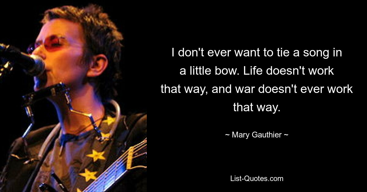 I don't ever want to tie a song in a little bow. Life doesn't work that way, and war doesn't ever work that way. — © Mary Gauthier