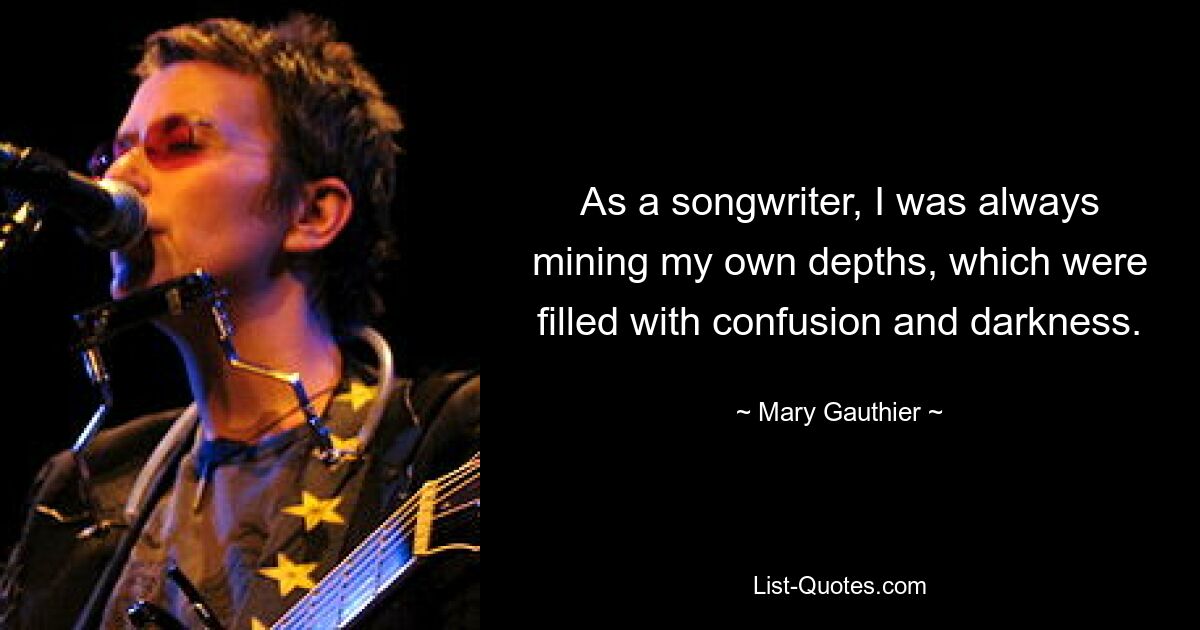 As a songwriter, I was always mining my own depths, which were filled with confusion and darkness. — © Mary Gauthier