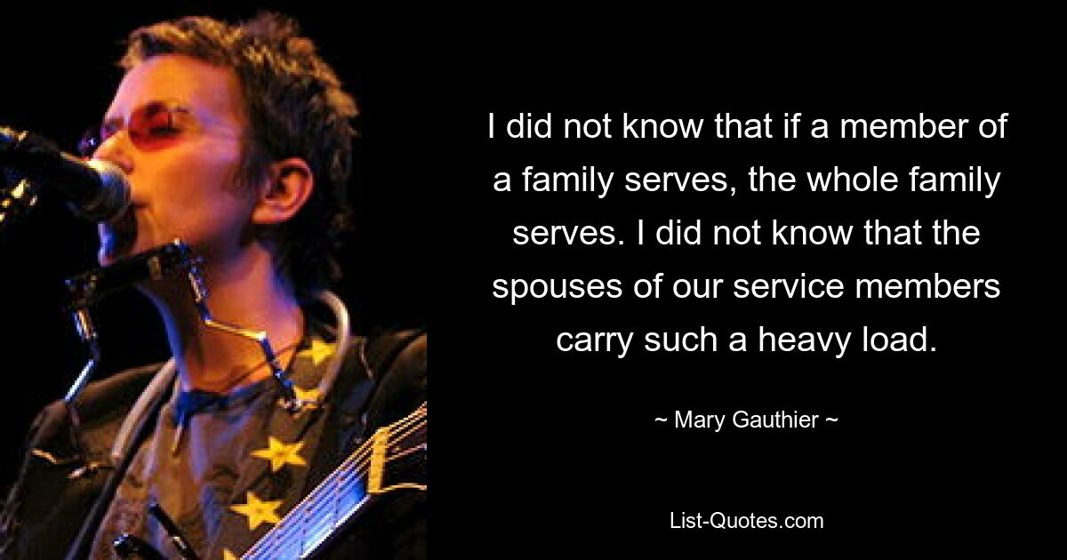 I did not know that if a member of a family serves, the whole family serves. I did not know that the spouses of our service members carry such a heavy load. — © Mary Gauthier