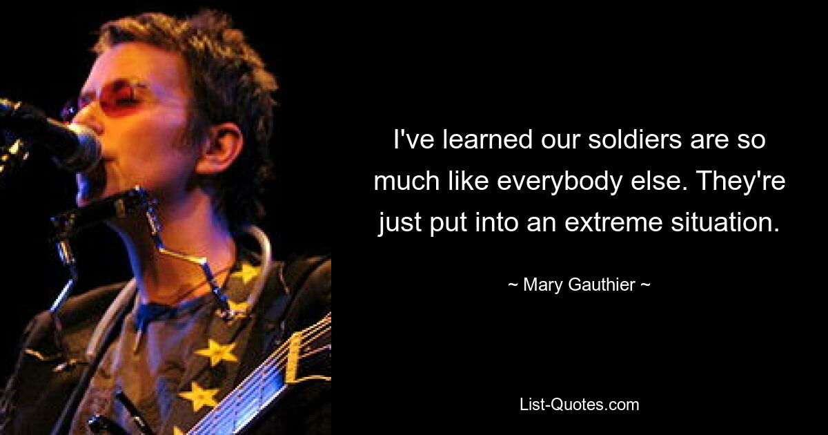 I've learned our soldiers are so much like everybody else. They're just put into an extreme situation. — © Mary Gauthier