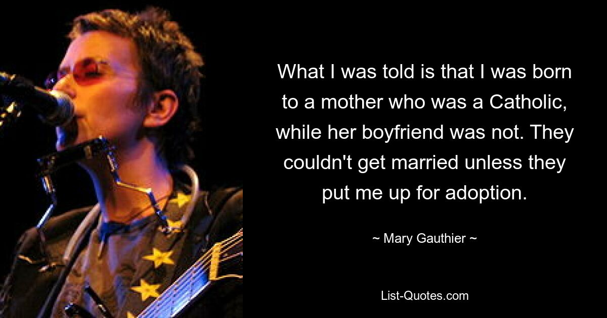 What I was told is that I was born to a mother who was a Catholic, while her boyfriend was not. They couldn't get married unless they put me up for adoption. — © Mary Gauthier