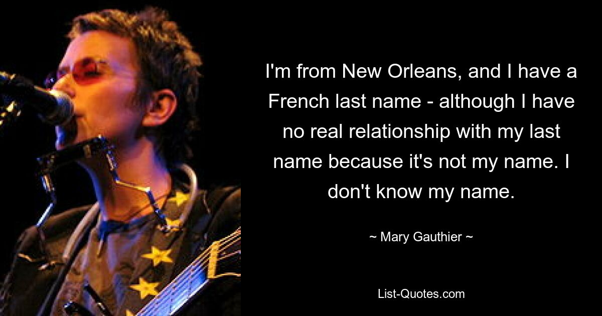 I'm from New Orleans, and I have a French last name - although I have no real relationship with my last name because it's not my name. I don't know my name. — © Mary Gauthier