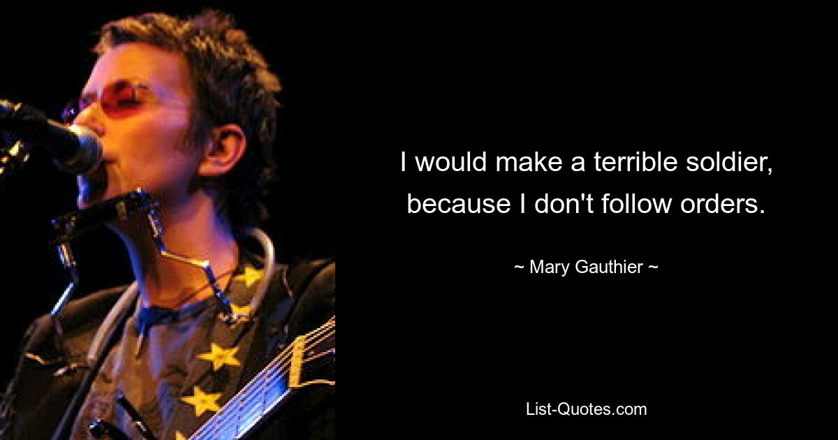 I would make a terrible soldier, because I don't follow orders. — © Mary Gauthier