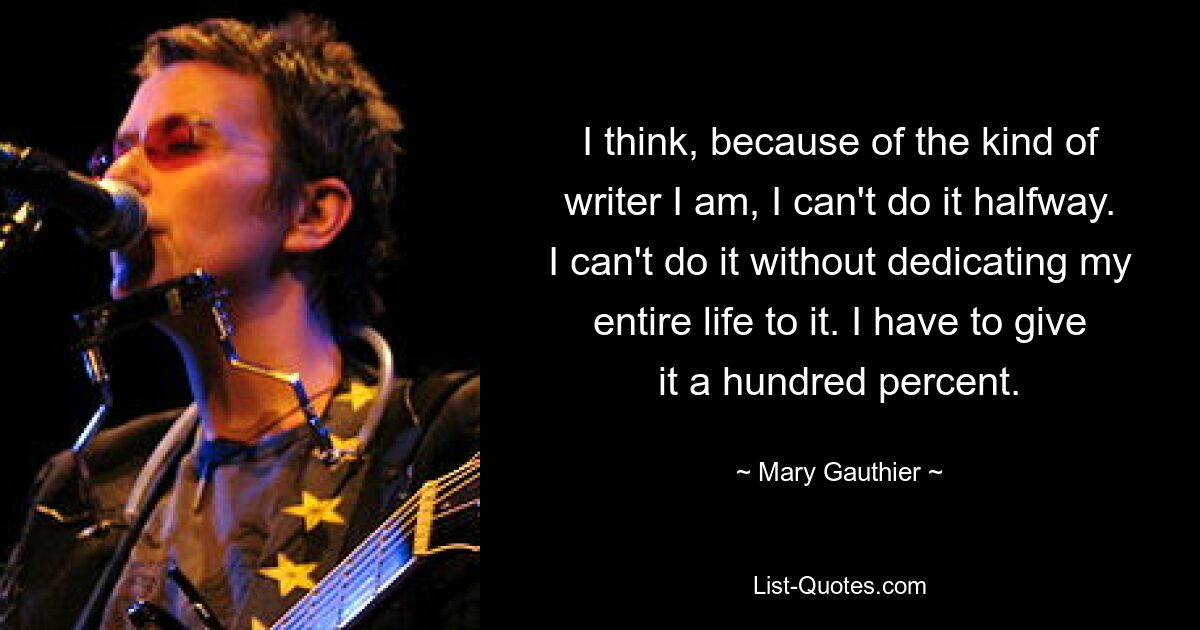 I think, because of the kind of writer I am, I can't do it halfway. I can't do it without dedicating my entire life to it. I have to give it a hundred percent. — © Mary Gauthier