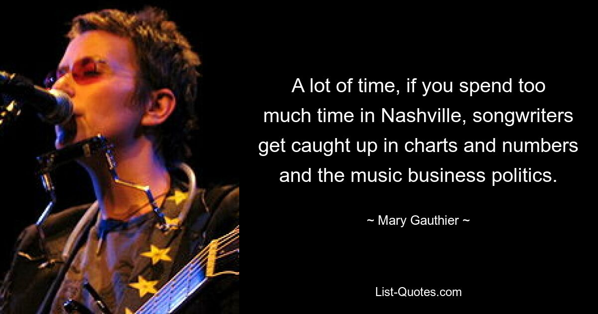 A lot of time, if you spend too much time in Nashville, songwriters get caught up in charts and numbers and the music business politics. — © Mary Gauthier