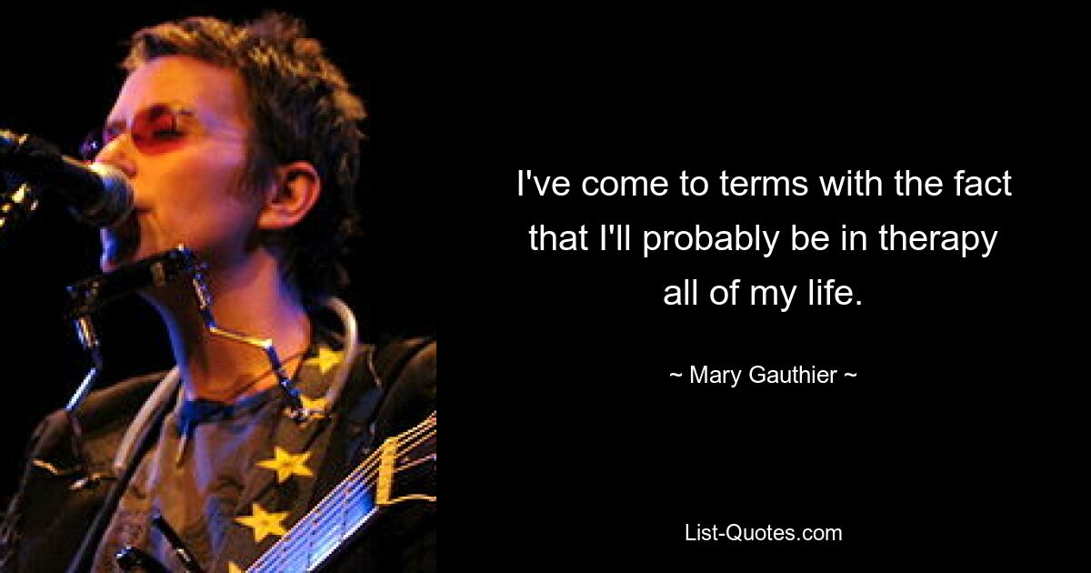 I've come to terms with the fact that I'll probably be in therapy all of my life. — © Mary Gauthier