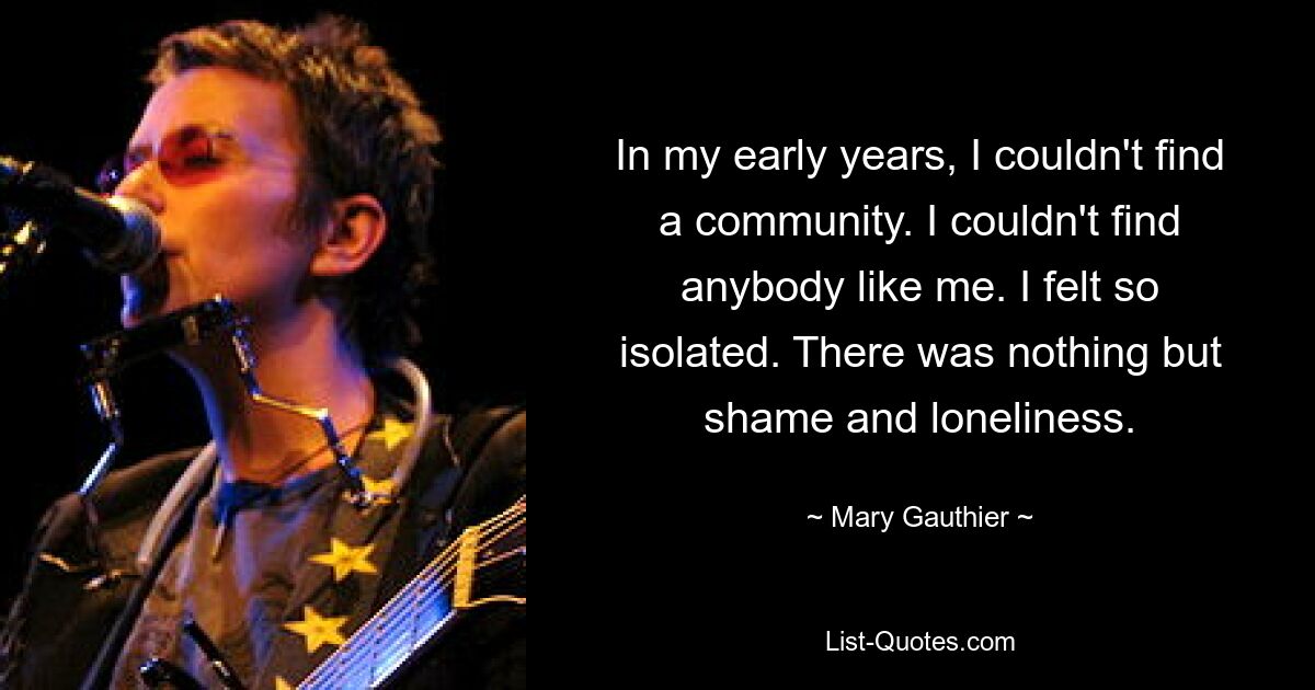 In my early years, I couldn't find a community. I couldn't find anybody like me. I felt so isolated. There was nothing but shame and loneliness. — © Mary Gauthier