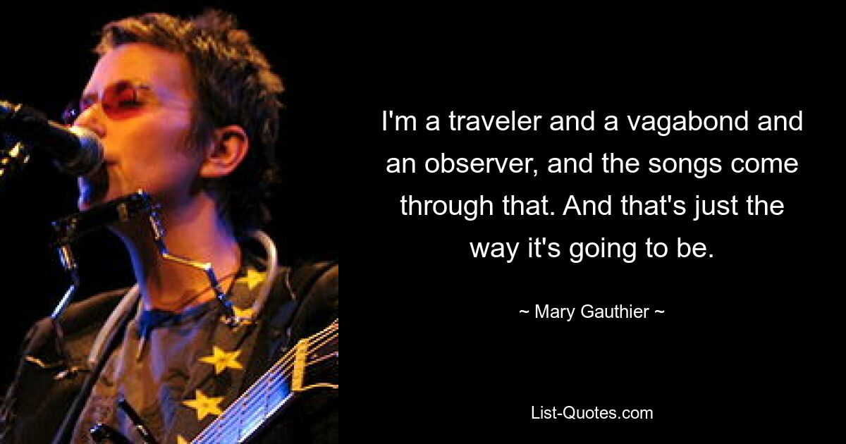 I'm a traveler and a vagabond and an observer, and the songs come through that. And that's just the way it's going to be. — © Mary Gauthier