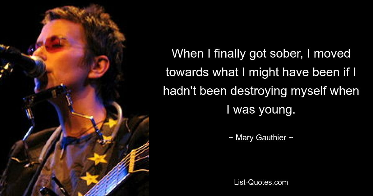 When I finally got sober, I moved towards what I might have been if I hadn't been destroying myself when I was young. — © Mary Gauthier