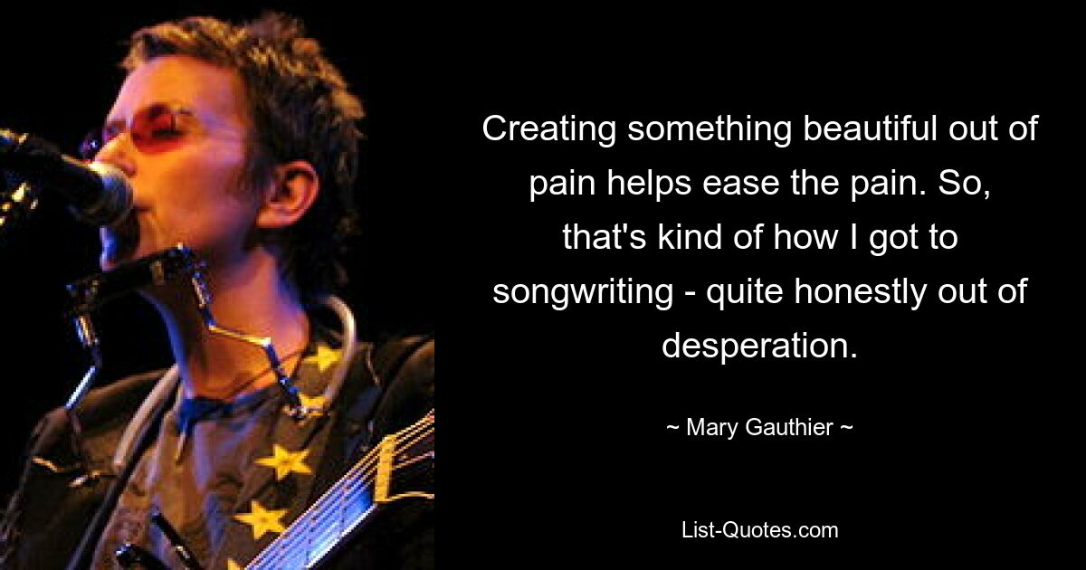 Creating something beautiful out of pain helps ease the pain. So, that's kind of how I got to songwriting - quite honestly out of desperation. — © Mary Gauthier