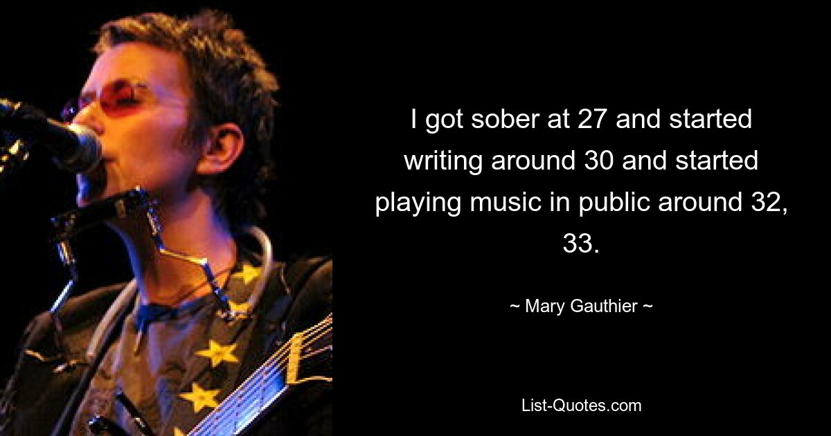 I got sober at 27 and started writing around 30 and started playing music in public around 32, 33. — © Mary Gauthier