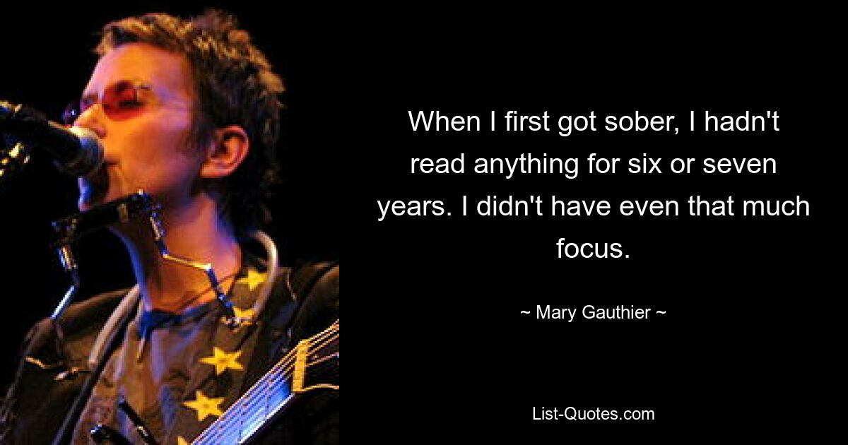 When I first got sober, I hadn't read anything for six or seven years. I didn't have even that much focus. — © Mary Gauthier