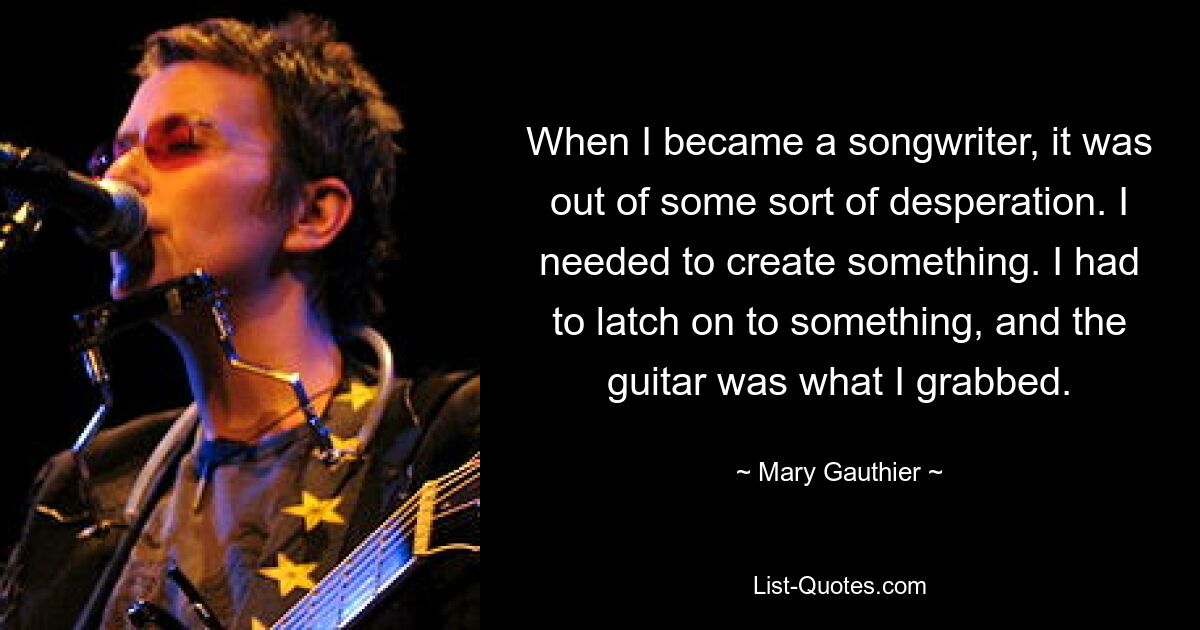 When I became a songwriter, it was out of some sort of desperation. I needed to create something. I had to latch on to something, and the guitar was what I grabbed. — © Mary Gauthier