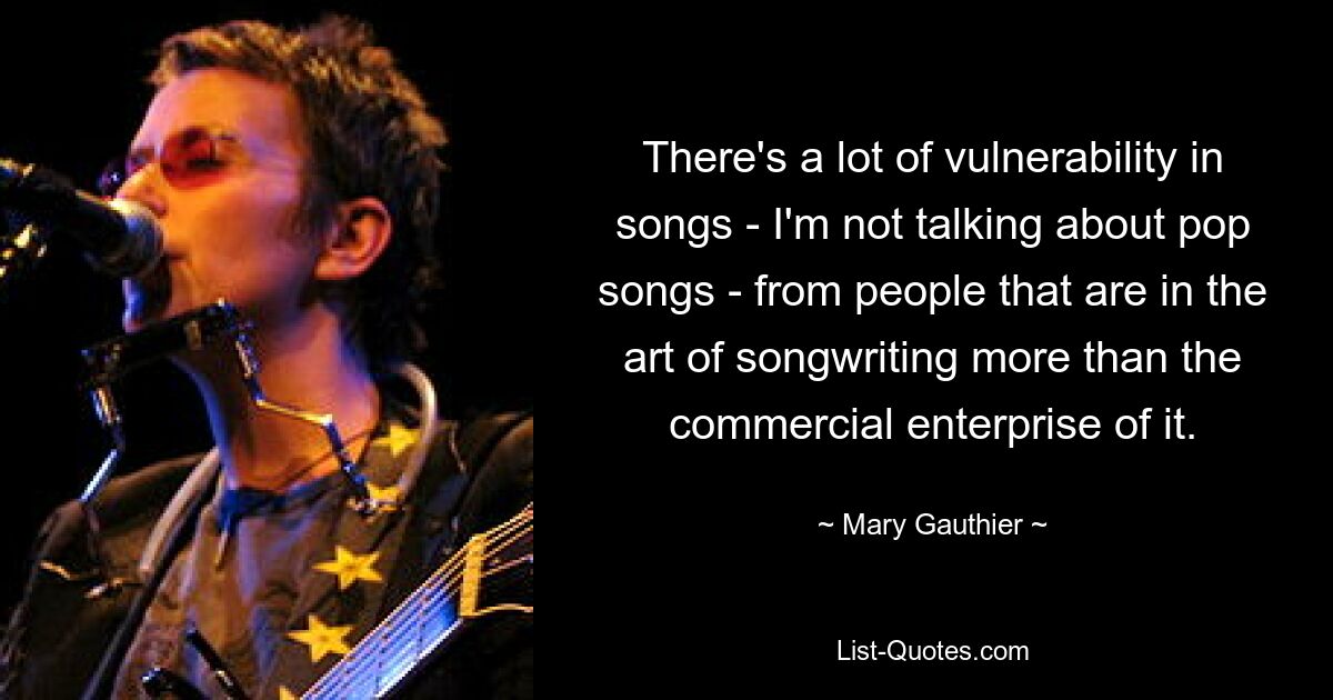 There's a lot of vulnerability in songs - I'm not talking about pop songs - from people that are in the art of songwriting more than the commercial enterprise of it. — © Mary Gauthier