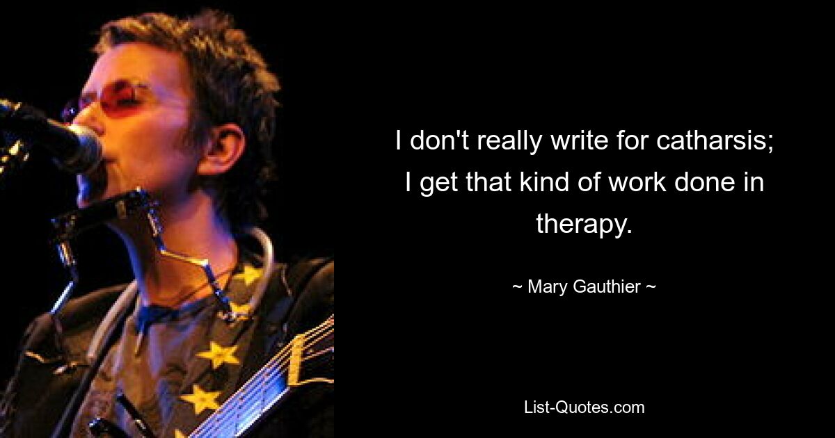 I don't really write for catharsis; I get that kind of work done in therapy. — © Mary Gauthier