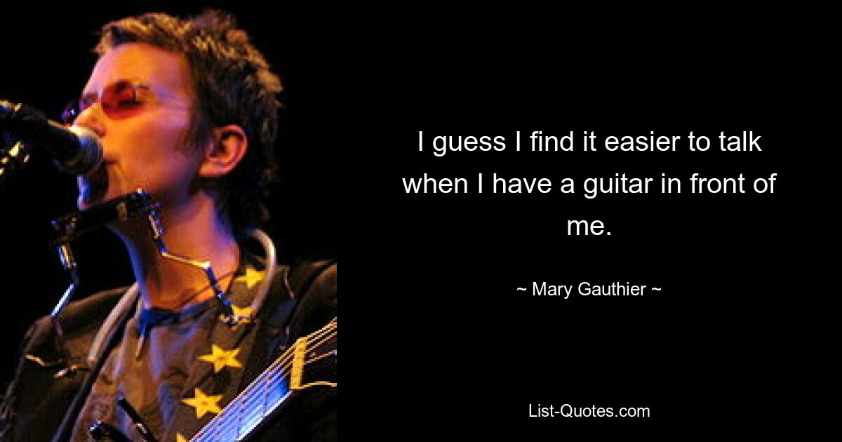 I guess I find it easier to talk when I have a guitar in front of me. — © Mary Gauthier