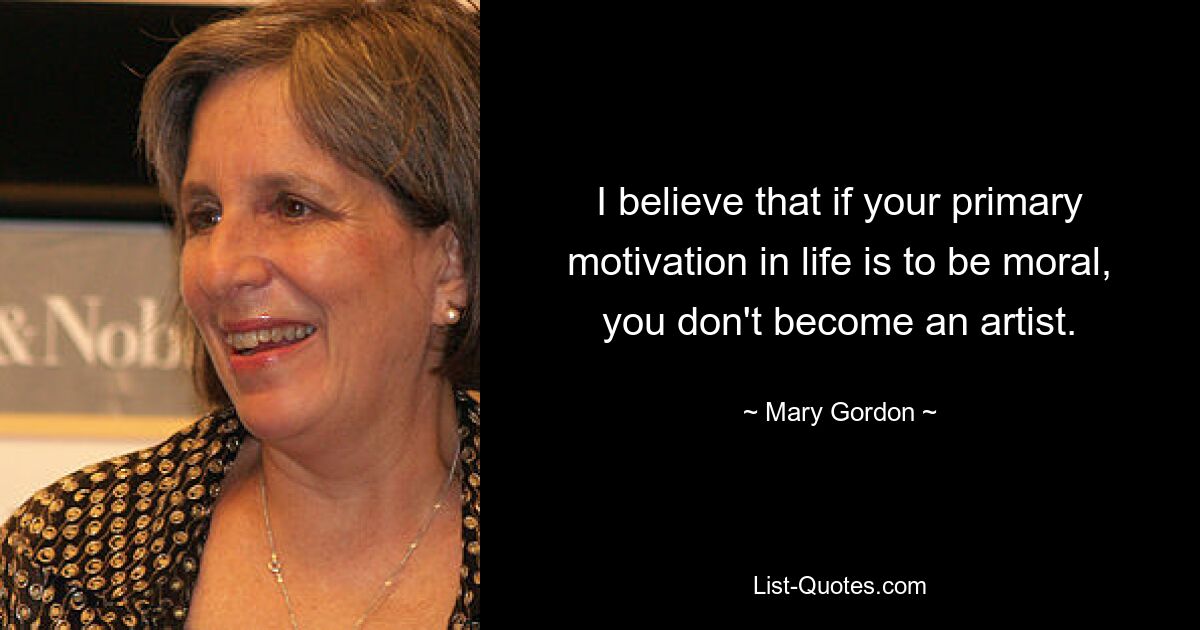 I believe that if your primary motivation in life is to be moral, you don't become an artist. — © Mary Gordon