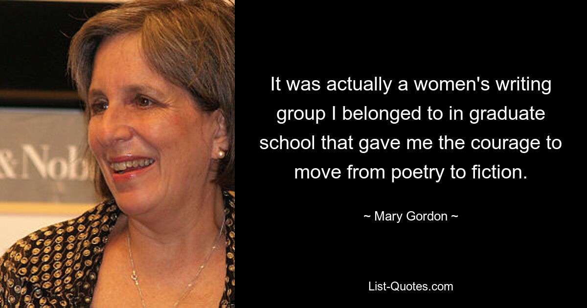 It was actually a women's writing group I belonged to in graduate school that gave me the courage to move from poetry to fiction. — © Mary Gordon