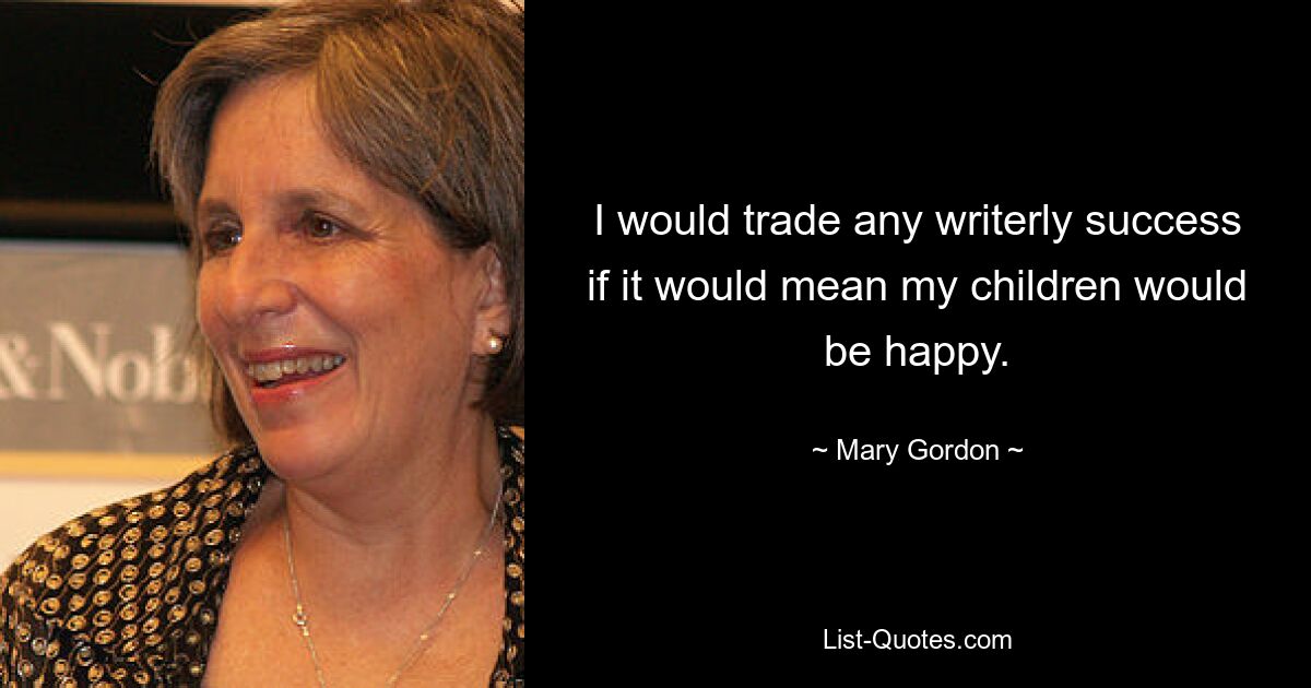 I would trade any writerly success if it would mean my children would be happy. — © Mary Gordon