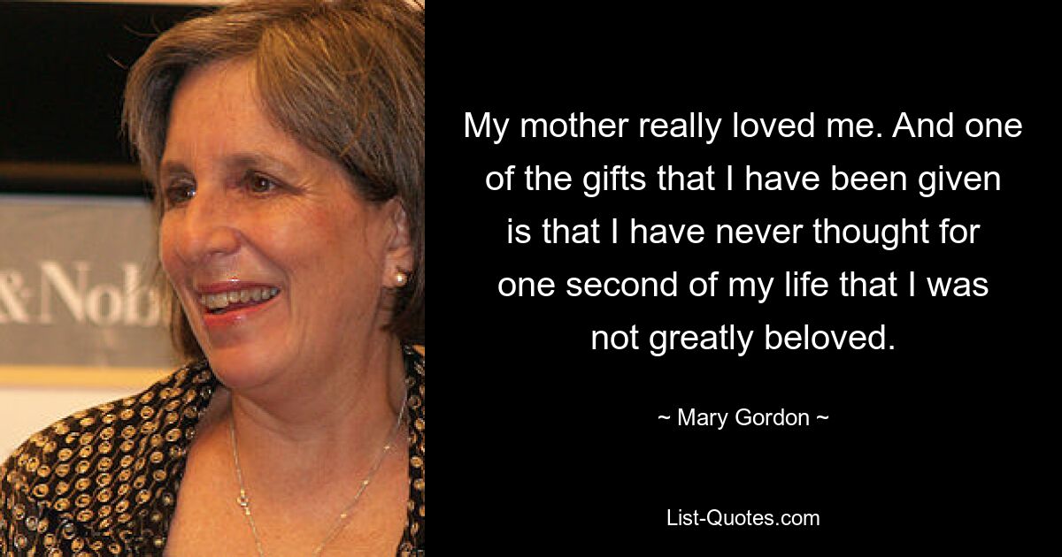 My mother really loved me. And one of the gifts that I have been given is that I have never thought for one second of my life that I was not greatly beloved. — © Mary Gordon