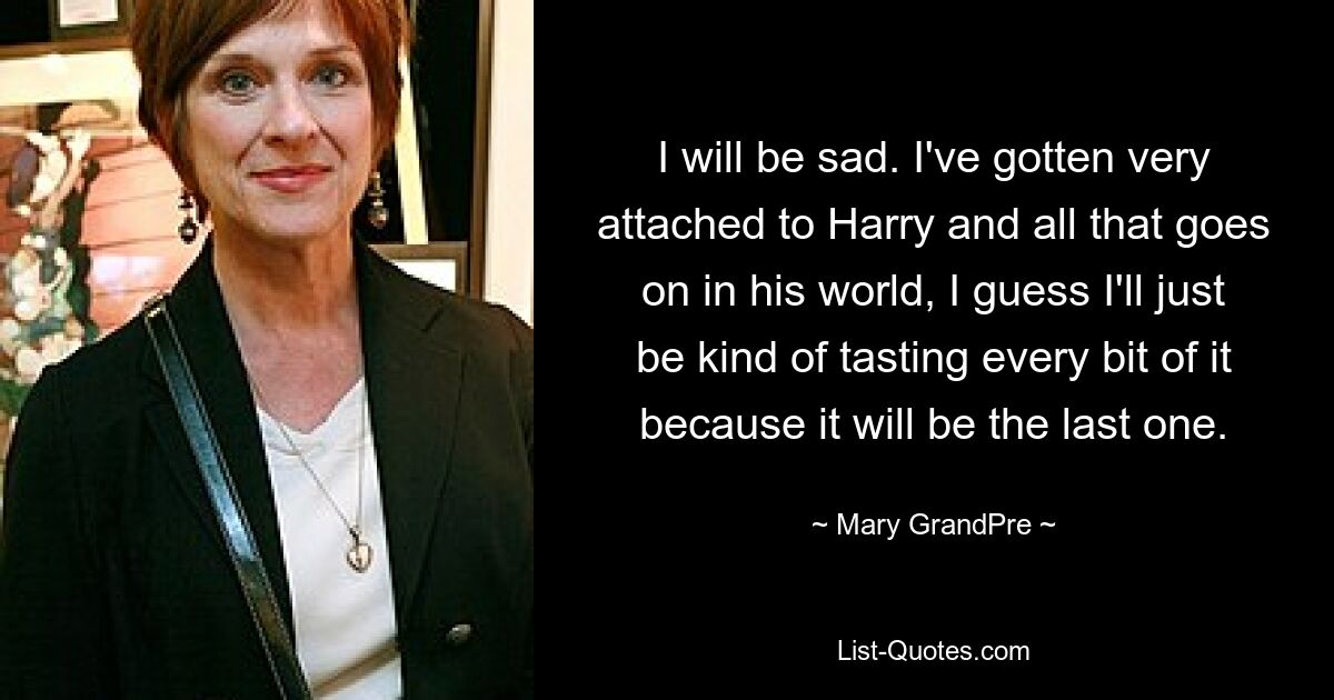 I will be sad. I've gotten very attached to Harry and all that goes on in his world, I guess I'll just be kind of tasting every bit of it because it will be the last one. — © Mary GrandPre