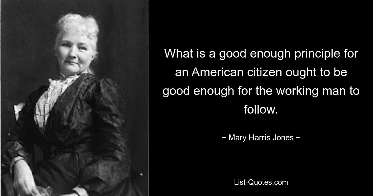 What is a good enough principle for an American citizen ought to be good enough for the working man to follow. — © Mary Harris Jones