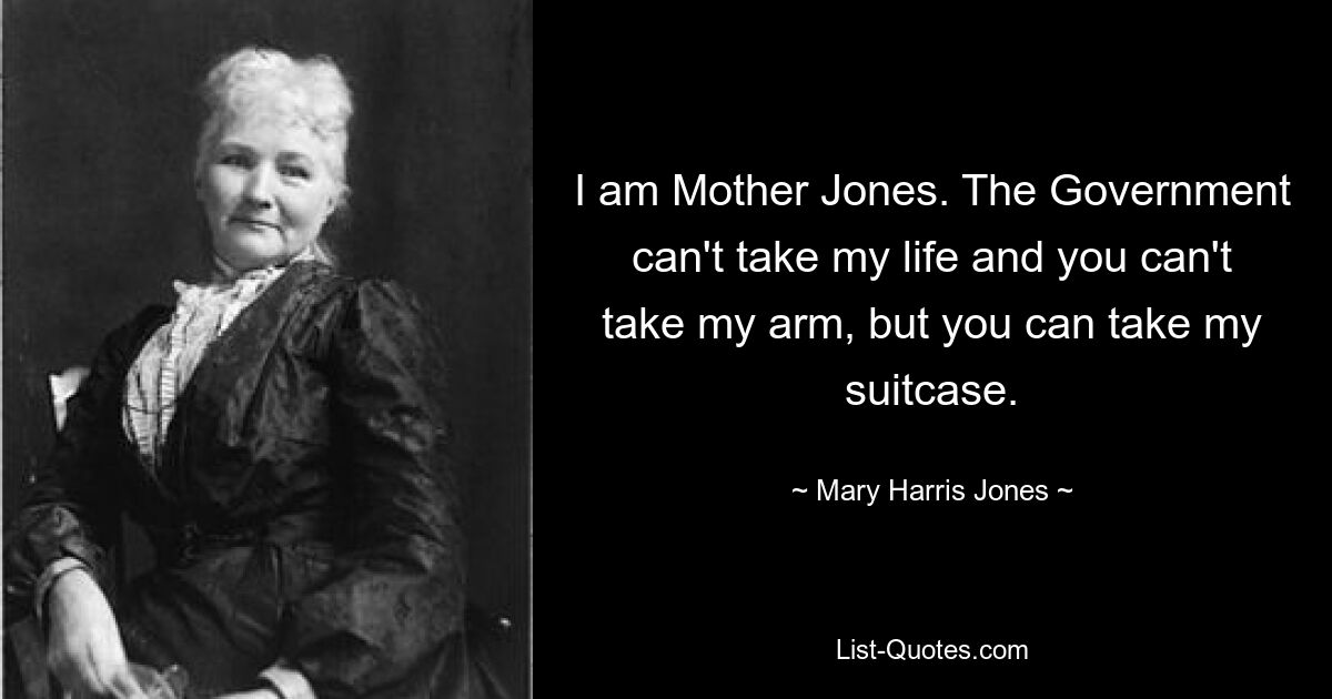 I am Mother Jones. The Government can't take my life and you can't take my arm, but you can take my suitcase. — © Mary Harris Jones