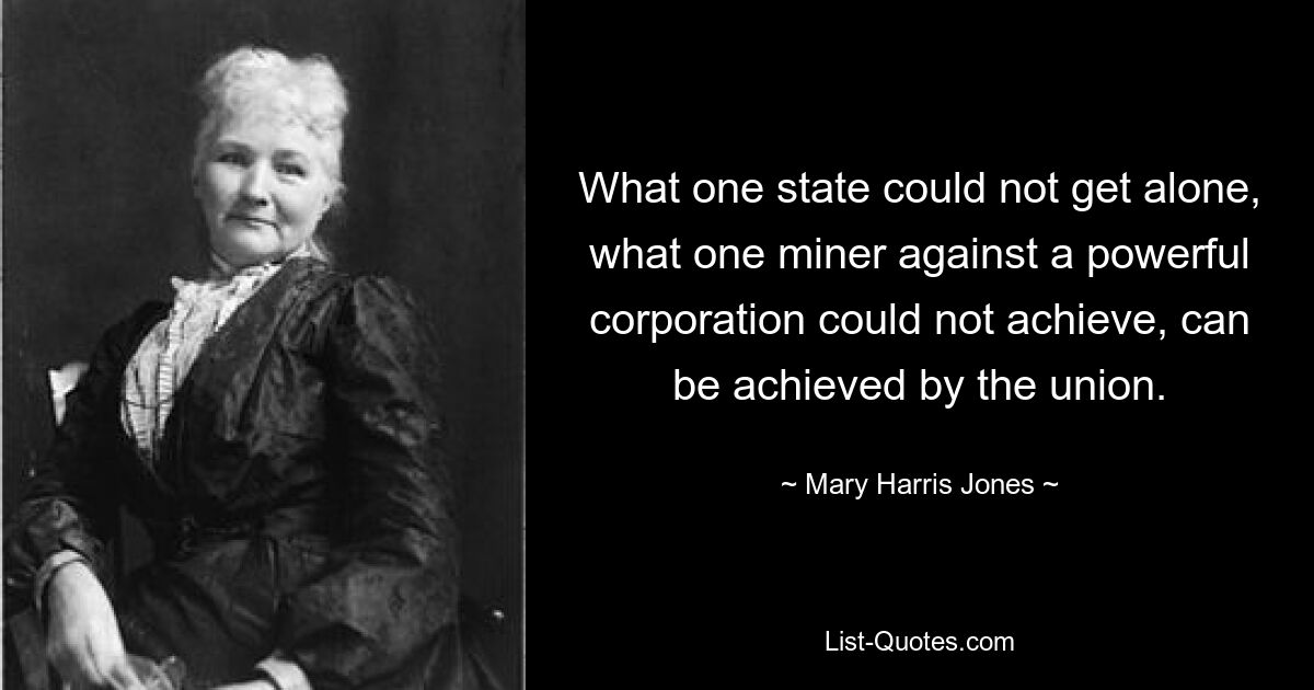 What one state could not get alone, what one miner against a powerful corporation could not achieve, can be achieved by the union. — © Mary Harris Jones