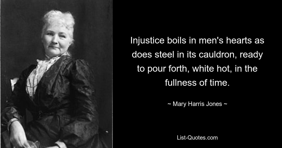 Injustice boils in men's hearts as does steel in its cauldron, ready to pour forth, white hot, in the fullness of time. — © Mary Harris Jones