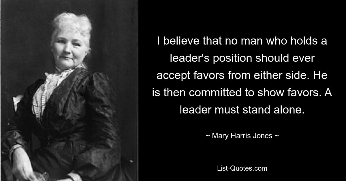 I believe that no man who holds a leader's position should ever accept favors from either side. He is then committed to show favors. A leader must stand alone. — © Mary Harris Jones