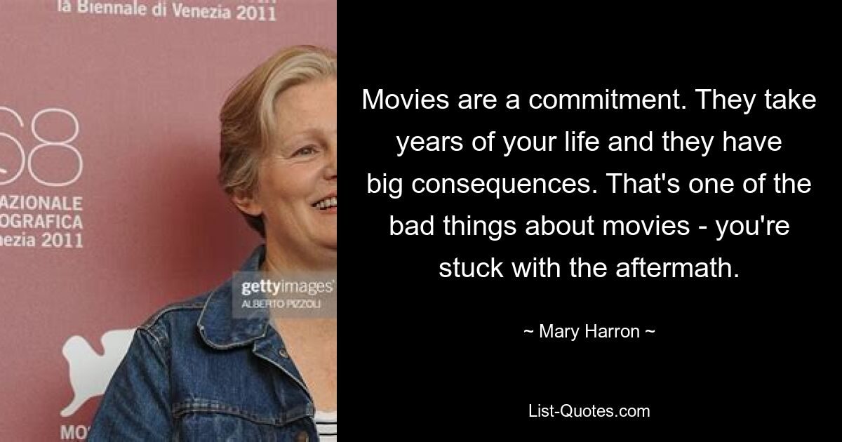 Movies are a commitment. They take years of your life and they have big consequences. That's one of the bad things about movies - you're stuck with the aftermath. — © Mary Harron