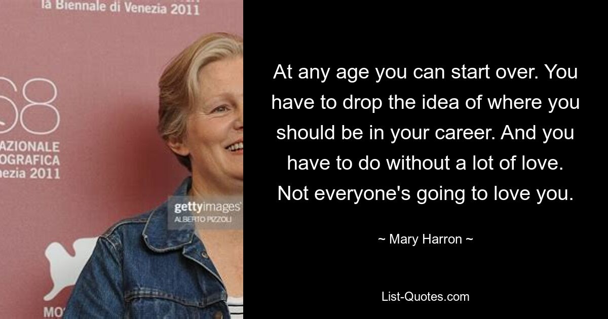 At any age you can start over. You have to drop the idea of where you should be in your career. And you have to do without a lot of love. Not everyone's going to love you. — © Mary Harron