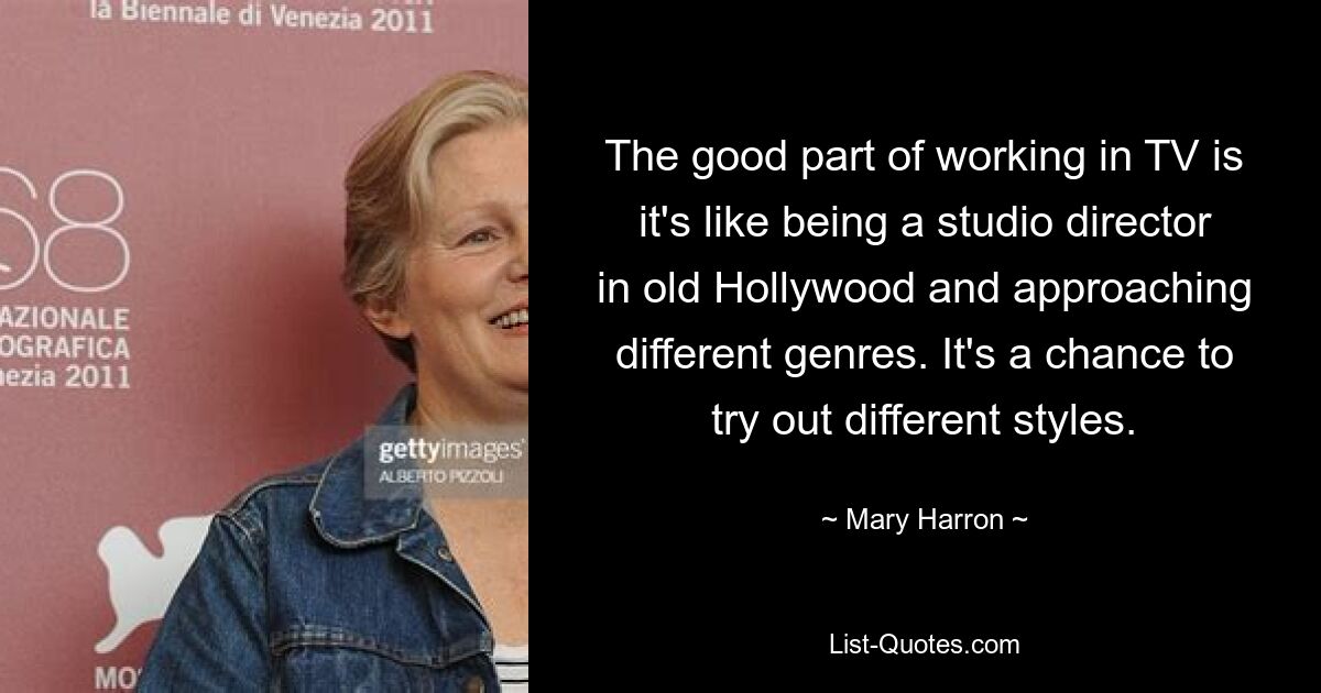 The good part of working in TV is it's like being a studio director in old Hollywood and approaching different genres. It's a chance to try out different styles. — © Mary Harron