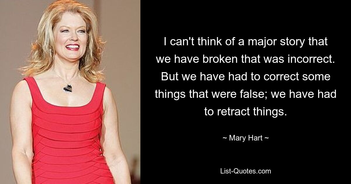 I can't think of a major story that we have broken that was incorrect. But we have had to correct some things that were false; we have had to retract things. — © Mary Hart