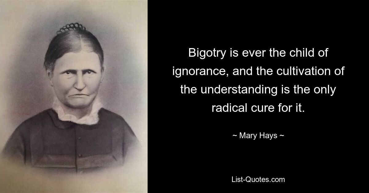 Bigotry is ever the child of ignorance, and the cultivation of the understanding is the only radical cure for it. — © Mary Hays