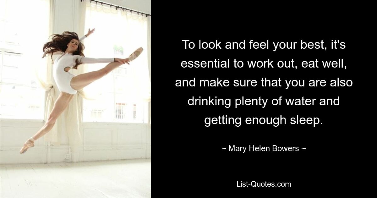 To look and feel your best, it's essential to work out, eat well, and make sure that you are also drinking plenty of water and getting enough sleep. — © Mary Helen Bowers