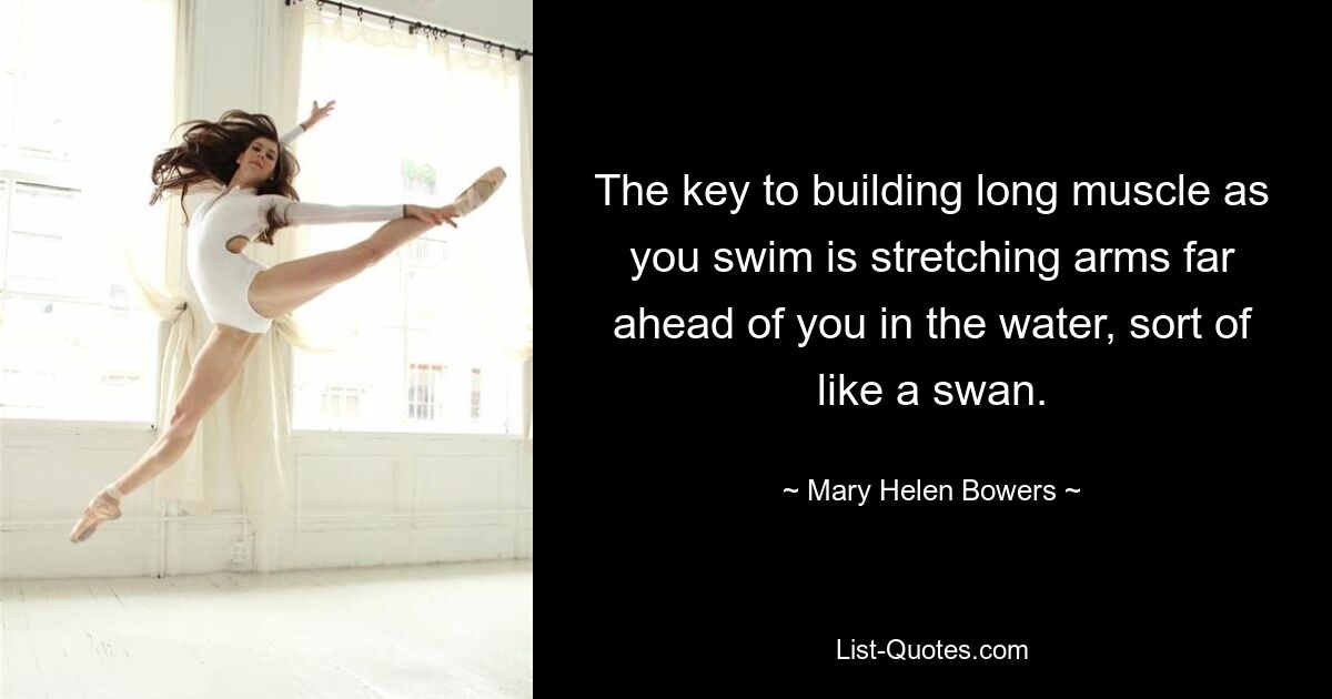 The key to building long muscle as you swim is stretching arms far ahead of you in the water, sort of like a swan. — © Mary Helen Bowers