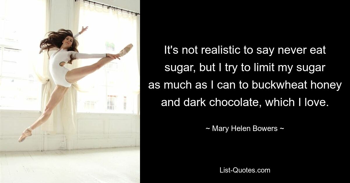 It's not realistic to say never eat sugar, but I try to limit my sugar as much as I can to buckwheat honey and dark chocolate, which I love. — © Mary Helen Bowers